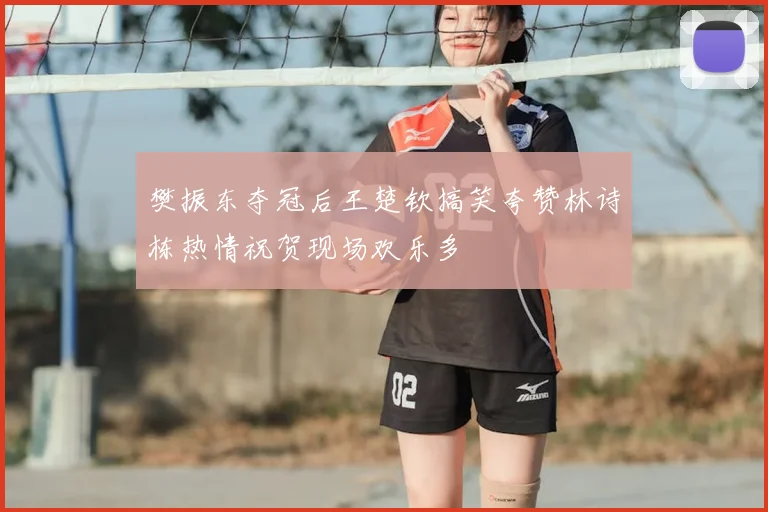 樊振东夺冠后王楚钦搞笑夸赞林诗栋热情祝贺现场欢乐多