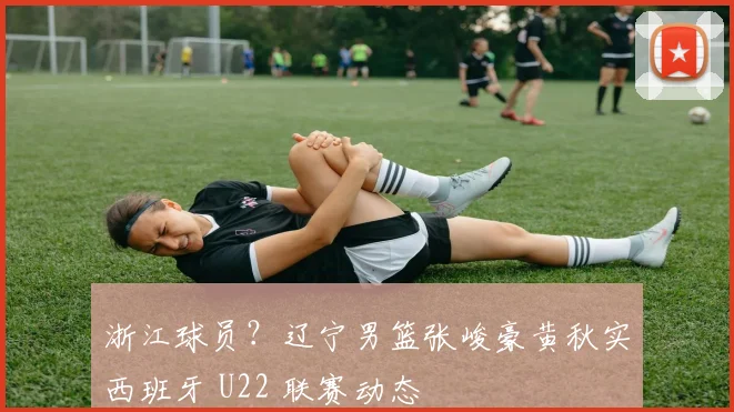 浙江球员？辽宁男篮张峻豪黄秋实西班牙 U22 联赛动态