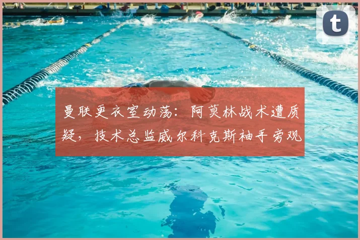 曼联更衣室动荡：阿莫林战术遭质疑，技术总监威尔科克斯袖手旁观难辞其咎