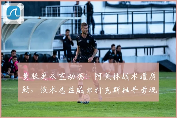 曼联更衣室动荡：阿莫林战术遭质疑，技术总监威尔科克斯袖手旁观难辞其咎