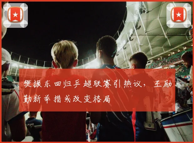 樊振东回归乒超联赛引热议，王励勤新举措或改变格局